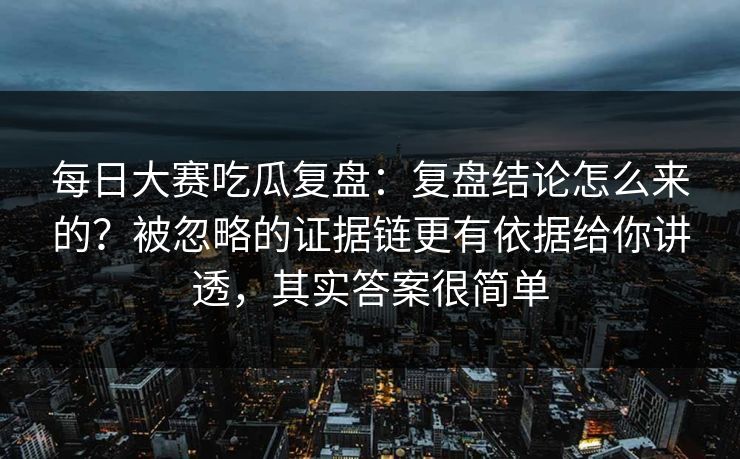 每日大赛吃瓜复盘：复盘结论怎么来的？被忽略的证据链更有依据给你讲透，其实答案很简单