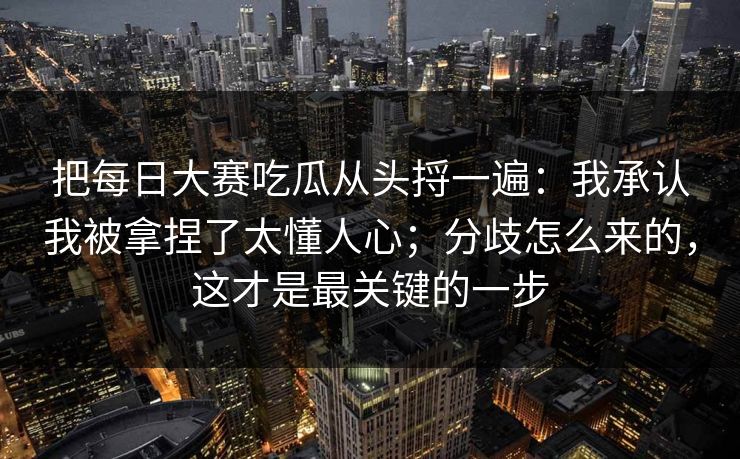 把每日大赛吃瓜从头捋一遍:我承认我被拿捏了太懂人心;分歧怎么来的,这才是最关键的一步