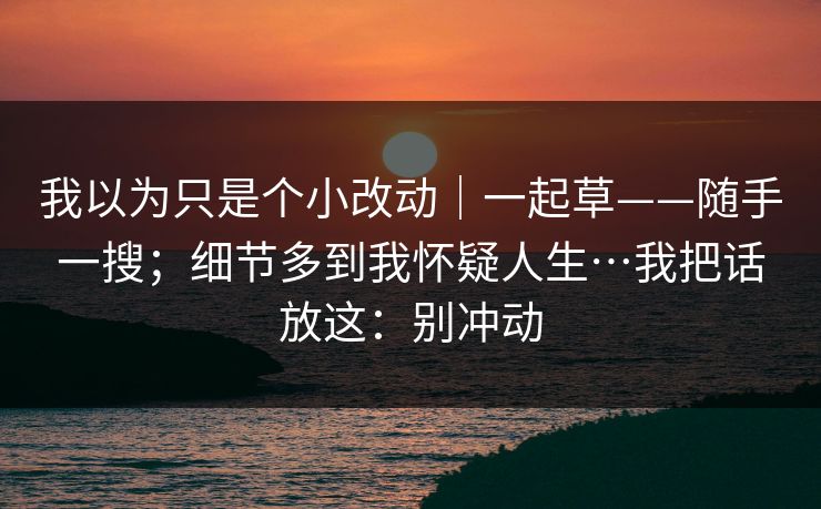 我以为只是个小改动｜一起草——随手一搜；细节多到我怀疑人生…我把话放这：别冲动
