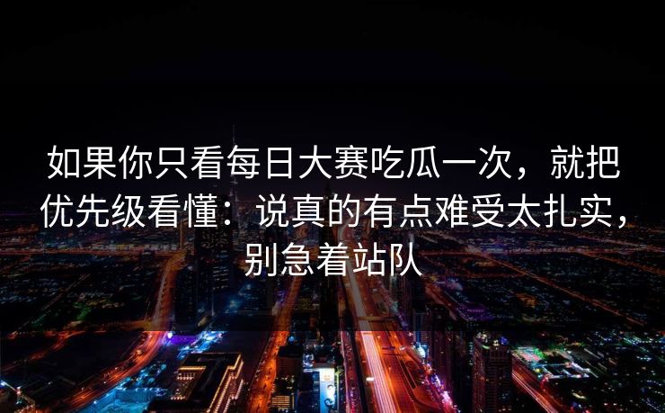 如果你只看每日大赛吃瓜一次，就把优先级看懂：说真的有点难受太扎实，别急着站队