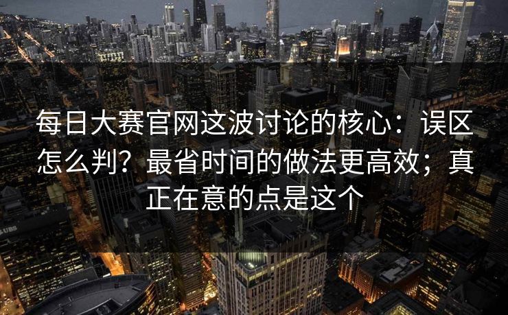 每日大赛官网这波讨论的核心:误区怎么判?最省时间的做法更高效;真正在意的点是这个