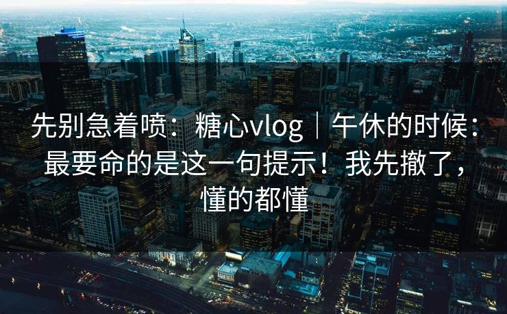 先别急着喷:糖心vlog|午休的时候:最要命的是这一句提示!我先撤了,懂的都懂