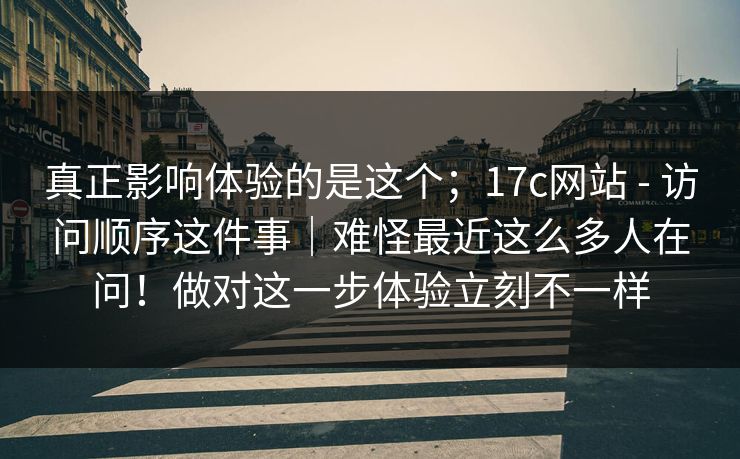真正影响体验的是这个;17c网站 - 访问顺序这件事|难怪最近这么多人在问!做对这一步体验立刻不一样