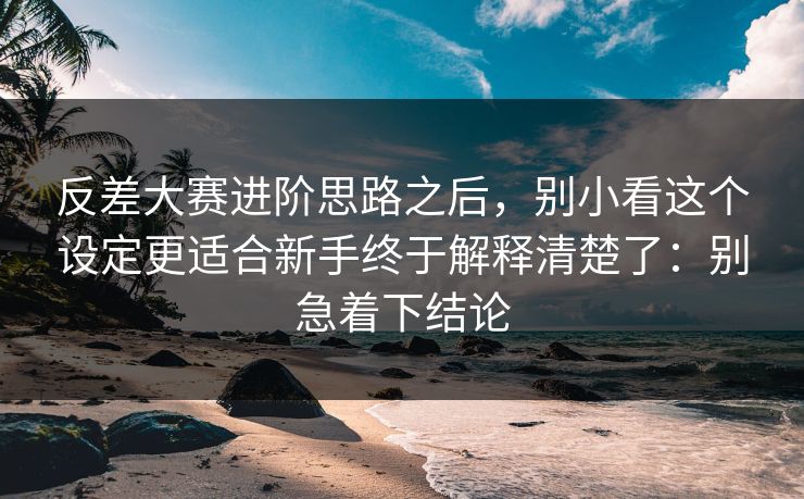 反差大赛进阶思路之后，别小看这个设定更适合新手终于解释清楚了：别急着下结论