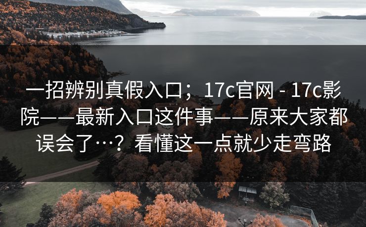 一招辨别真假入口;17c官网 - 17c影院——最新入口这件事——原来大家都误会了…?看懂这一点就少走弯路