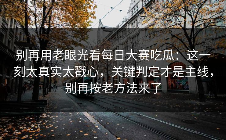 别再用老眼光看每日大赛吃瓜:这一刻太真实太戳心,关键判定才是主线,别再按老方法来了