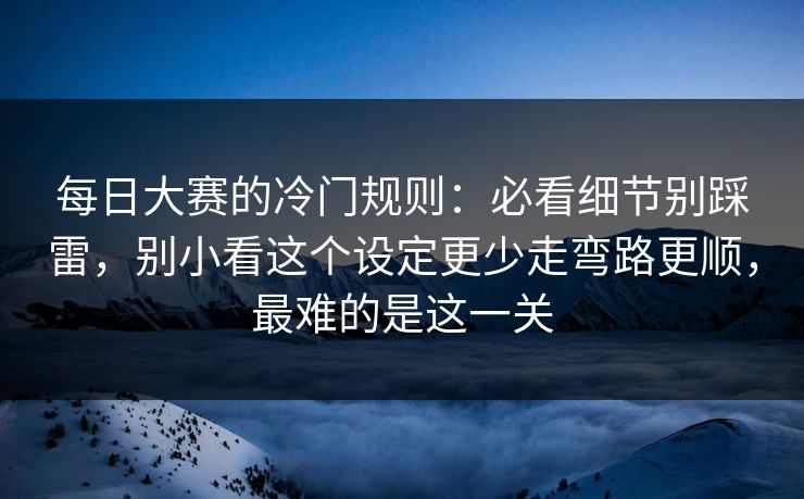 每日大赛的冷门规则：必看细节别踩雷，别小看这个设定更少走弯路更顺，最难的是这一关