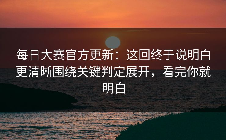 每日大赛官方更新：这回终于说明白更清晰围绕关键判定展开，看完你就明白