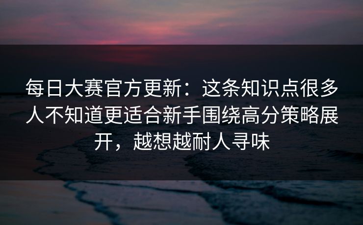 每日大赛官方更新:这条知识点很多人不知道更适合新手围绕高分策略展开,越想越耐人寻味