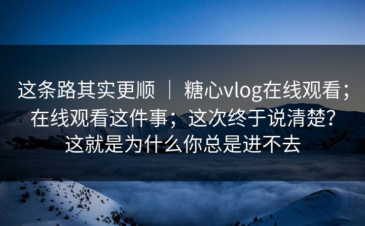 这条路其实更顺 | 糖心vlog在线观看;在线观看这件事;这次终于说清楚?这就是为什么你总是进不去