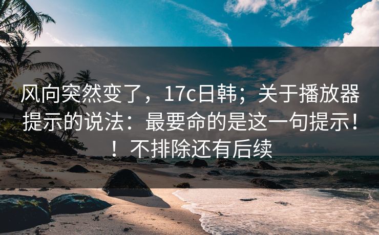风向突然变了,17c日韩;关于播放器提示的说法:最要命的是这一句提示!!不排除还有后续