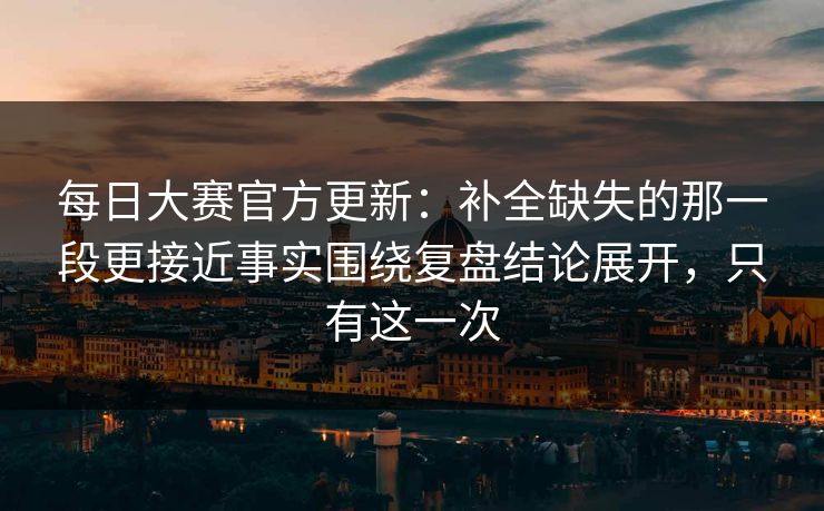 每日大赛官方更新：补全缺失的那一段更接近事实围绕复盘结论展开，只有这一次