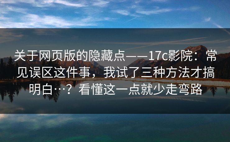 关于网页版的隐藏点——17c影院:常见误区这件事,我试了三种方法才搞明白…?看懂这一点就少走弯路