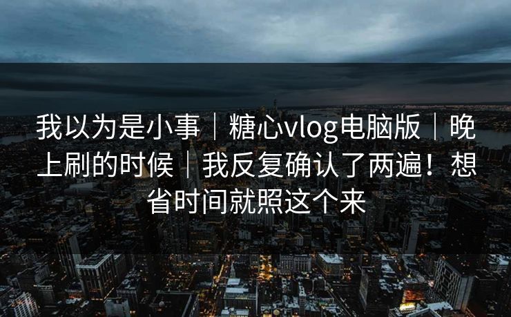 我以为是小事|糖心vlog电脑版|晚上刷的时候|我反复确认了两遍!想省时间就照这个来