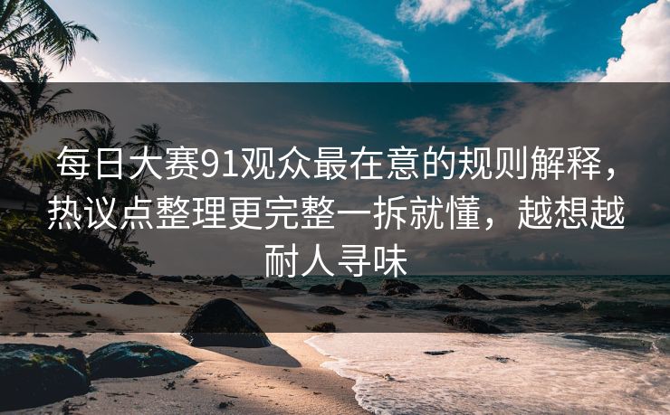 每日大赛91观众最在意的规则解释,热议点整理更完整一拆就懂,越想越耐人寻味