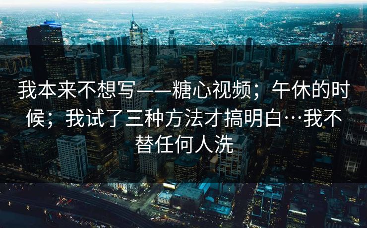 我本来不想写——糖心视频；午休的时候；我试了三种方法才搞明白…我不替任何人洗