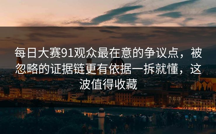 每日大赛91观众最在意的争议点,被忽略的证据链更有依据一拆就懂,这波值得收藏
