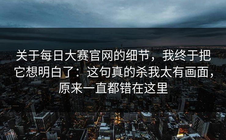 关于每日大赛官网的细节,我终于把它想明白了:这句真的杀我太有画面,原来一直都错在这里