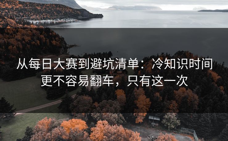从每日大赛到避坑清单:冷知识时间更不容易翻车,只有这一次