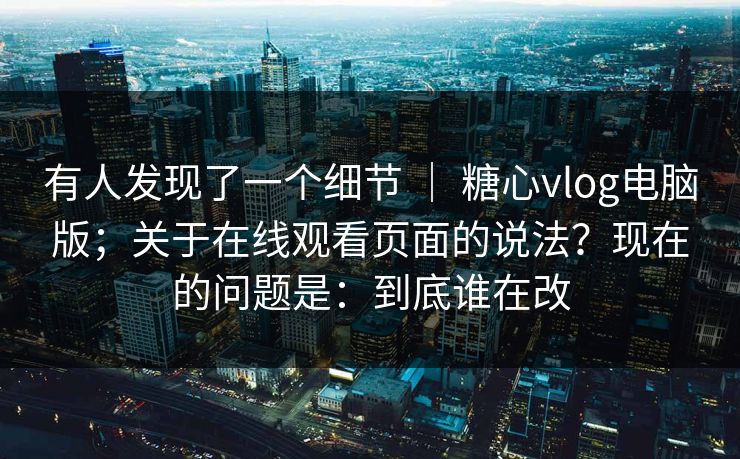 有人发现了一个细节 ｜ 糖心vlog电脑版；关于在线观看页面的说法？现在的问题是：到底谁在改