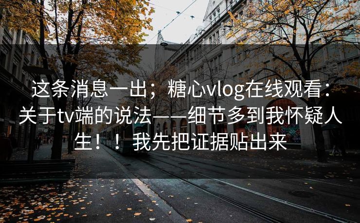 这条消息一出;糖心vlog在线观看:关于tv端的说法——细节多到我怀疑人生!!我先把证据贴出来