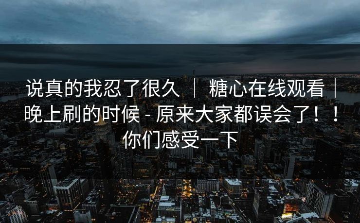 说真的我忍了很久 | 糖心在线观看|晚上刷的时候 - 原来大家都误会了!!你们感受一下