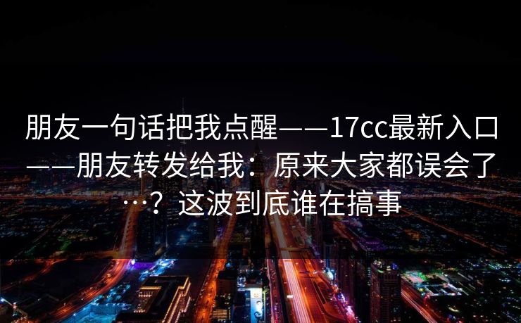 朋友一句话把我点醒——17cc最新入口——朋友转发给我:原来大家都误会了…?这波到底谁在搞事