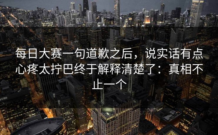 每日大赛一句道歉之后,说实话有点心疼太拧巴终于解释清楚了:真相不止一个