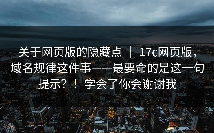 关于网页版的隐藏点 | 17c网页版,域名规律这件事——最要命的是这一句提示?!学会了你会谢谢我