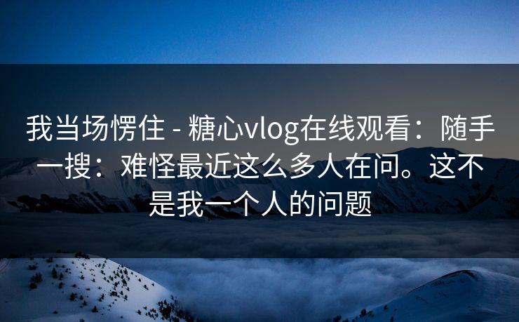 我当场愣住 - 糖心vlog在线观看:随手一搜:难怪最近这么多人在问。这不是我一个人的问题