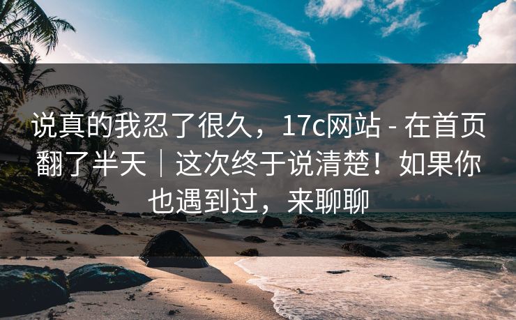 说真的我忍了很久,17c网站 - 在首页翻了半天|这次终于说清楚!如果你也遇到过,来聊聊