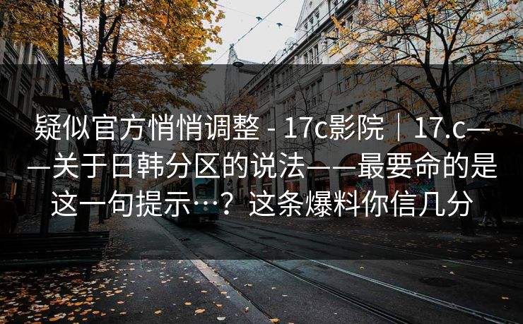 疑似官方悄悄调整 - 17c影院|17.c——关于日韩分区的说法——最要命的是这一句提示…?这条爆料你信几分