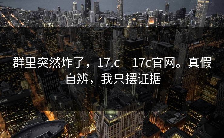 群里突然炸了,17.c|17c官网。真假自辨,我只摆证据
