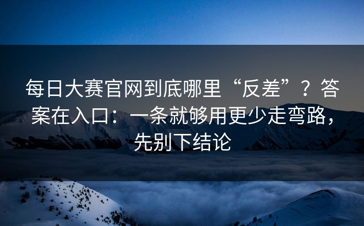 每日大赛官网到底哪里“反差”?答案在入口:一条就够用更少走弯路,先别下结论