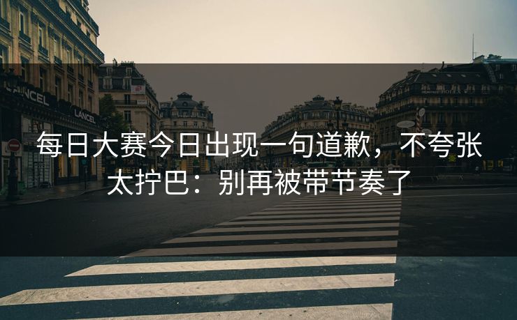 每日大赛今日出现一句道歉，不夸张太拧巴：别再被带节奏了
