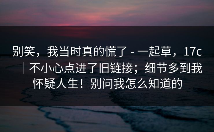 别笑,我当时真的慌了 - 一起草,17c|不小心点进了旧链接;细节多到我怀疑人生!别问我怎么知道的