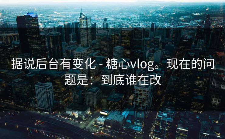 据说后台有变化 - 糖心vlog。现在的问题是：到底谁在改  第1张