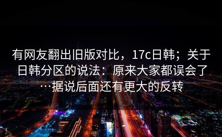 有网友翻出旧版对比,17c日韩;关于日韩分区的说法:原来大家都误会了…据说后面还有更大的反转