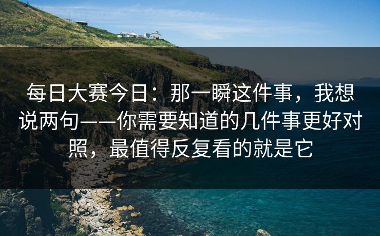 每日大赛今日:那一瞬这件事,我想说两句——你需要知道的几件事更好对照,最值得反复看的就是它