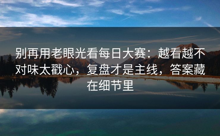 别再用老眼光看每日大赛：越看越不对味太戳心，复盘才是主线，答案藏在细节里