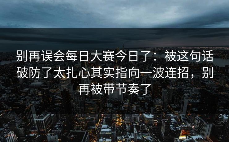 别再误会每日大赛今日了:被这句话破防了太扎心其实指向一波连招,别再被带节奏了