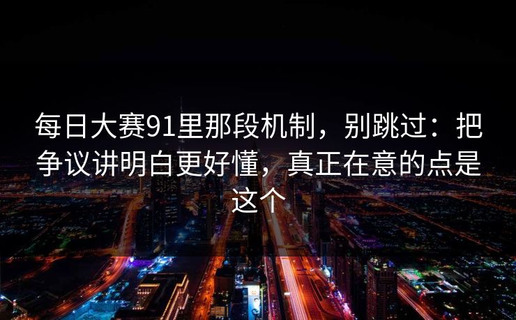 每日大赛91里那段机制,别跳过:把争议讲明白更好懂,真正在意的点是这个