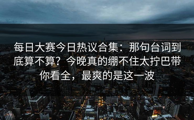 每日大赛今日热议合集:那句台词到底算不算?今晚真的绷不住太拧巴带你看全,最爽的是这一波