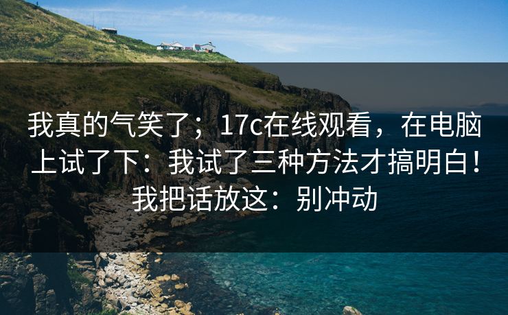 我真的气笑了;17c在线观看,在电脑上试了下:我试了三种方法才搞明白!我把话放这:别冲动