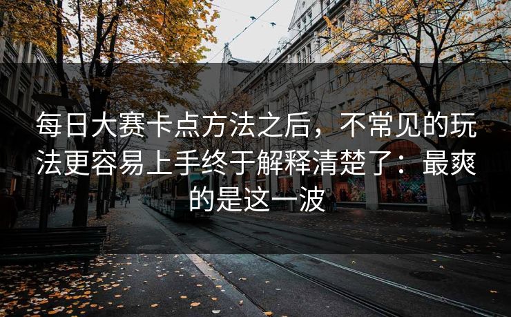每日大赛卡点方法之后,不常见的玩法更容易上手终于解释清楚了:最爽的是这一波