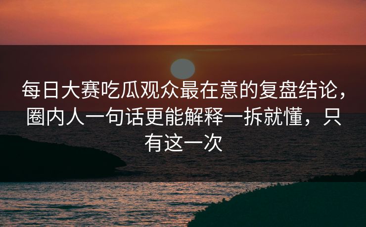 每日大赛吃瓜观众最在意的复盘结论,圈内人一句话更能解释一拆就懂,只有这一次