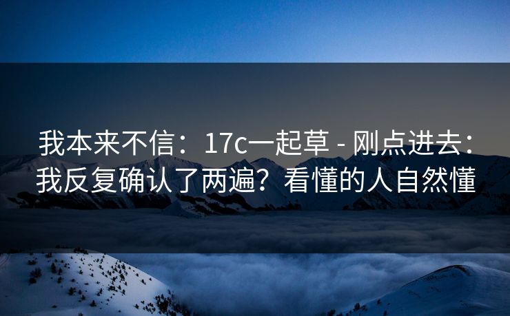 我本来不信:17c一起草 - 刚点进去:我反复确认了两遍?看懂的人自然懂