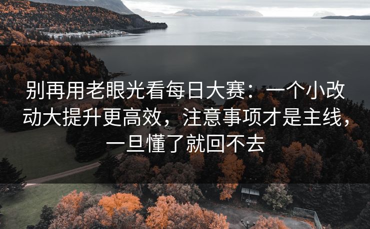 别再用老眼光看每日大赛：一个小改动大提升更高效，注意事项才是主线，一旦懂了就回不去