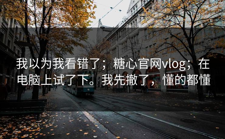 我以为我看错了;糖心官网vlog;在电脑上试了下。我先撤了,懂的都懂
