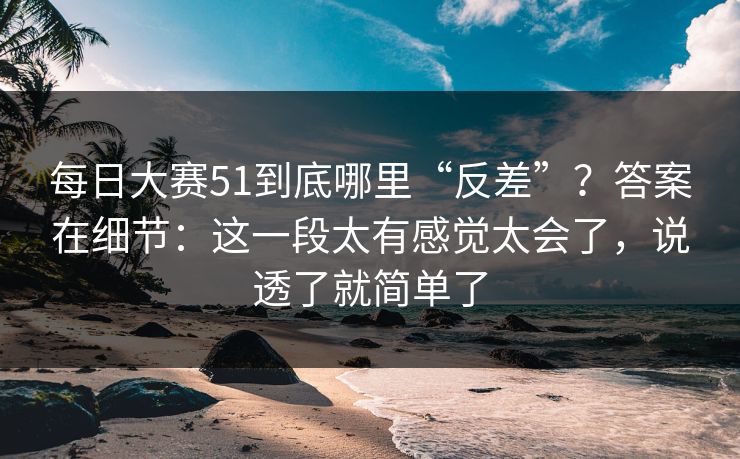 每日大赛51到底哪里“反差”?答案在细节:这一段太有感觉太会了,说透了就简单了
